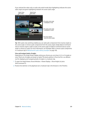 Page 339 Chapter 10    Advanced editing 339
If you selected the video-only or audio-only switch mode, blue highlighting indicates the active 
video angle and green highlighting indicates the active audio angle.
Switch Video Only buttonSwitch Audio Only button
The active video angle 
is highlighted in blue.
The active audio angle 
is highlighted in green.
The bank switcher 
shows the active angles.
Tip:  With audio-only switching enabled, you can add audio components from inactive angles to 
the active angle or...