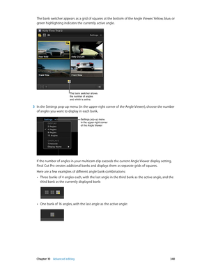 Page 340 Chapter 10    Advanced editing 340
The bank switcher appears as a grid of squares at the bottom of the Angle Viewer. Yellow, blue, or 
green highlighting indicates the currently active angle. 
The bank switcher shows 
the number of angles 
and which is active.
 3 In the Settings pop-up menu (in the upper-right corner of the Angle Viewer), choose the number 
of angles you want to display in each bank.
Settings pop-up menu 
in the upper-right corner 
of the Angle Viewer
If the number of angles in your...