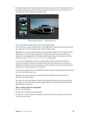 Page 343 Chapter 10    Advanced editing 343
 mTo make the Angle Viewer a vertical column: Drag the boundary to the left, and drag the Final Cut 
Pro toolbar downward to expand the Viewer quadrant vertically. ( This vertical column view is 
available only in the 2 Angles and 4 Angles views.)
Drag the boundary to the left.Drag the toolbar down.
Sync and adjust angles and clips in the Angle Editor
At any time, you can open multicam clips in the Angle Editor to adjust the synchronization and 
the angle order, set...