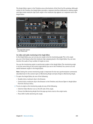 Page 344 Chapter 10    Advanced editing 344
The Angle Editor opens in the Timeline area at the bottom of the Final Cut Pro window. Although 
similar to the Timeline, the Angle Editor provides a separate interface dedicated to editing angles 
and clips inside multicam clips. Each angle in the multicam clip appears as a separate row in the 
Angle Editor. 
The Angle Editor appears 
in the Timeline area.
Set video and audio monitoring in the Angle Editor
In the Angle Editor, you can set any one angle to be the...