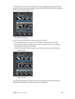 Page 345 Chapter 10    Advanced editing 345
The Video Monitor icon turns white, and the entire angle is highlighted in light gray. The angle 
plays in the Viewer when you play back the multicam clip in the Angle Editor. Only one angle can 
be the video monitoring angle at a time.
Click to set the monitoring angle.
 3 To turn on audio monitoring for an angle, do one of the following:
 •Click the Audio Monitor icon once. ( To turn off audio monitoring, click the icon again.)
 •Choose Monitor Audio from the pop-up...