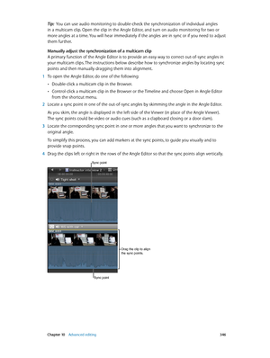 Page 346 Chapter 10    Advanced editing 346
Tip:  You can use audio monitoring to double-check the synchronization of individual angles 
in a multicam clip. Open the clip in the Angle Editor, and turn on audio monitoring for two or 
more angles at a time. You will hear immediately if the angles are in sync or if you need to adjust 
them further. 
Manually adjust the synchronization of a multicam clip
A primary function of the Angle Editor is to provide an easy way to correct out-of-sync angles in 
your multicam...