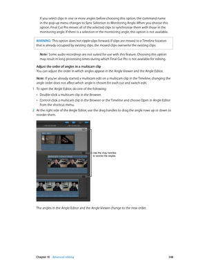 Page 348 Chapter 10    Advanced editing 348
If you select clips in one or more angles before choosing this option, the command name 
in the pop-up menu changes to Sync Selection to Monitoring Angle. When you choose this 
option, Final Cut Pro moves all of the selected clips to synchronize them with those in the 
monitoring angle. If there is a selection in the monitoring angle, this option is not available.
WARNING:  This option does not ripple clips forward. If clips are moved to a Timeline location 
that is...