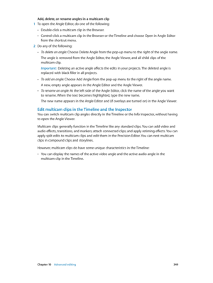Page 349 Chapter 10    Advanced editing 349
Add, delete, or rename angles in a multicam clip
 1 To open the Angle Editor, do one of the following:
 •Double-click a multicam clip in the Browser.
 •Control-click a multicam clip in the Browser or the Timeline and choose Open in Angle Editor 
from the shortcut menu.
 2 Do any of the following:
 •To delete an angle: Choose Delete Angle from the pop-up menu to the right of the angle name.
The angle is removed from the Angle Editor, the Angle Viewer, and all child...