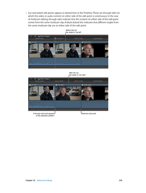 Page 350 Chapter 10    Advanced editing 350
 •Cut and switch edit points appear as dotted lines in the Timeline. These are through edits (in 
which the video or audio content on either side of the edit point is continuous). In the case 
of multicam editing, through edits indicate that the content on either side of the edit point 
comes from the same multicam clip. A black dotted line indicates that different angles from 
the same multicam clip are on either side of the edit point. 
Before the cut, the angle is...