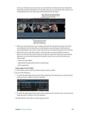 Page 351 Chapter 10    Advanced editing 3 51
In the case of video-only or audio-only cuts and switches, the edit point can be mixed (with 
both black and white dotted lines). For example, when you cut and switch video only, you see 
a black dotted line for the video and a white dotted line for the audio. 
Black dotted lines indicate that different angles from the same multicam clip are 
on either side of the edit point.
A white dotted line indicates 
that the same angle is on 
either side of the edit point....