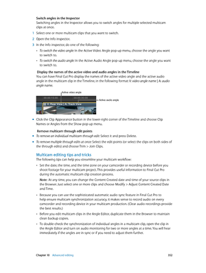 Page 352 Chapter 10    Advanced editing 352
Switch angles in the Inspector
Switching angles in the Inspector allows you to switch angles for multiple selected multicam 
clips at once.
 1 Select one or more multicam clips that you want to switch.
 2 Open the Info inspector.
 3 In the Info inspector, do one of the following:
 •To switch the video angle: In the Active Video Angle pop-up menu, choose the angle you want 
to switch to.
 •To switch the audio angle: In the Active Audio Angle pop-up menu, choose the...