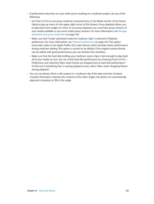 Page 353 Chapter 10    Advanced editing 353
 •If performance becomes an issue while you’re working on a multicam project, do any of the 
following: 
 •Set Final Cut Pro to use proxy media by choosing Proxy in the Media section of the Viewer 
Options pop-up menu (in the upper-right corner of the Viewer). Proxy playback allows you 
to play back more angles at a time. To use proxy playback, you must have proxy versions of 
your media available, or you must create proxy versions. For more information, see Manage...