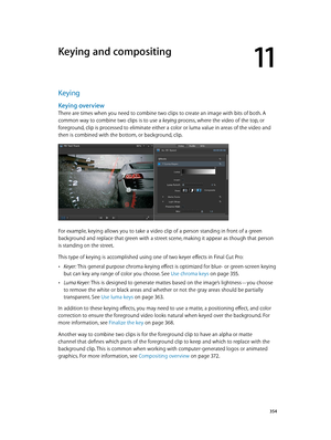 Page 354  354
Keying
Keying overview
There are times when you need to combine two clips to create an image with bits of both. A 
common way to combine two clips is to use a keying process, where the video of the top, or 
foreground, clip is processed to eliminate either a color or luma value in areas of the video and 
then is combined with the bottom, or background, clip.
For example, keying allows you to take a video clip of a person standing in front of a green 
background and replace that green with a street...