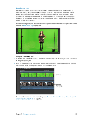 Page 355 Chapter 11    Keying and compositing 355
Use chroma keys
A challenging part of creating a good chroma key is shooting the chroma key video, and in 
particular, using a good, well-lit background that provides a uniform color to remove. A wide 
variety of specialized chroma key background options are available, from chroma key paint 
that includes highly reflective additives to chroma key cloth or paper sheets. Additionally, it is 
important to use the best camera you can access and avoid using a highly...