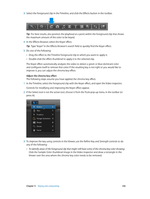 Page 356 Chapter 11    Keying and compositing 356
 3 Select the foreground clip in the Timeline, and click the Effects button in the toolbar.
Tip:  For best results, also position the playhead at a point within the foreground clip that shows 
the maximum amount of the color to be keyed.
 4 In the Effects Browser, select the Keyer effect.
Tip:  Type “keyer” in the Effects Browser’s search field to quickly find the Keyer effect.
 5 Do one of the following:
 •Drag the effect to the Timeline foreground clip to which...