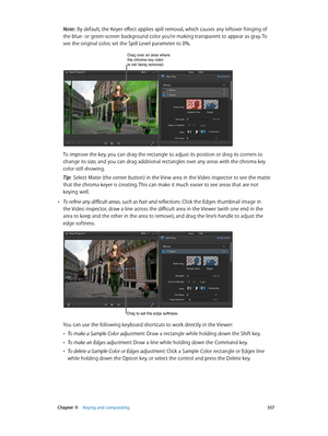 Page 357 Chapter 11    Keying and compositing 357
Note:  By default, the Keyer effect applies spill removal, which causes any leftover fringing of 
the blue- or green-screen background color you’re making transparent to appear as gray. To 
see the original color, set the Spill Level parameter to 0%.
Drag over an area where the chroma key color 
is not being removed.
To improve the key, you can drag the rectangle to adjust its position or drag its corners to 
change its size, and you can drag additional...