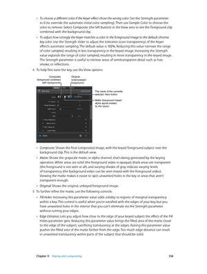 Page 358 Chapter 11    Keying and compositing 358
 •To choose a different color if the Keyer effect chose the wrong color: Set the Strength parameter 
to 0 (to override the automatic initial color sampling). Then use Sample Color to choose the 
color to remove. Select Composite (the left button) in the View area to see the foreground clip 
combined with the background clip.
 •To adjust how strongly the Keyer matches a color in the foreground image to the default chroma 
key color: Use the Strength slider to...