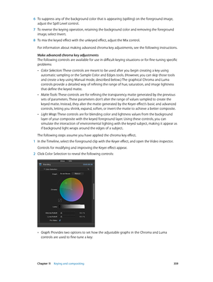 Page 359 Chapter 11    Keying and compositing 359
 6 To suppress any of the background color that is appearing (spilling) on the foreground image, 
adjust the Spill Level control.
 7 To reverse the keying operation, retaining the background color and removing the foreground 
image, select Invert.
 8 To mix the keyed effect with the unkeyed effect, adjust the Mix control.
For information about making advanced chroma key adjustments, see the following instructions.
Make advanced chroma key adjustments
The...