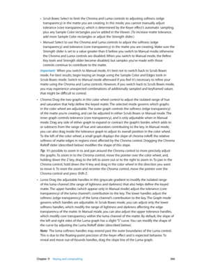 Page 360 Chapter 11    Keying and compositing 360
 •Scrub Boxes: Select to limit the Chroma and Luma controls to adjusting softness (edge 
transparency) in the matte you are creating. In this mode, you cannot manually adjust 
tolerance (core transparency), which is determined by the Keyer effect’s automatic sampling, 
plus any Sample Color rectangles you’ve added in the Viewer. ( To increase matte tolerance, 
add more Sample Color rectangles or adjust the Strength slider.)
 •Manual: Select to use the Chroma and...