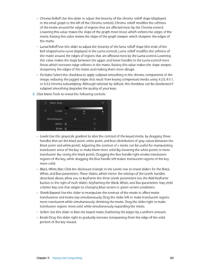 Page 361 Chapter 11    Keying and compositing 3 61
 •Chroma Rolloff: Use this slider to adjust the linearity of the chroma rolloff slope (displayed 
in the small graph to the left of the Chroma control). Chroma rolloff modifies the softness 
of the matte around the edges of regions that are affected most by the Chroma control. 
Lowering this value makes the slope of the graph more linear, which softens the edges of the 
matte. Raising this value makes the slope of the graph steeper, which sharpens the edges of...