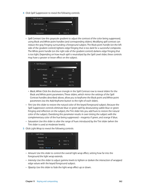 Page 362 Chapter 11    Keying and compositing 362
 4 Click Spill Suppression to reveal the following controls:
 •Spill Contrast: Use this grayscale gradient to adjust the contrast of the color being suppressed, 
using Black and White point handles (and corresponding sliders). Modifying spill contrast can 
reduce the gray fringing surrounding a foreground subject. The Black point handle (on the left 
side of the gradient control) lightens edge fringing that is too dark for a successful composite. 
The White point...