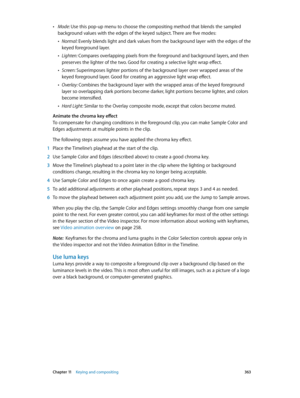 Page 363 Chapter 11    Keying and compositing 363
 •Mode: Use this pop-up menu to choose the compositing method that blends the sampled 
background values with the edges of the keyed subject. There are five modes:
 •Normal: Evenly blends light and dark values from the background layer with the edges of the 
keyed foreground layer.
 •Lighten: Compares overlapping pixels from the foreground and background layers, and then 
preserves the lighter of the two. Good for creating a selective light wrap effect.
 •Screen:...