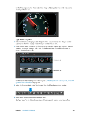 Page 364 Chapter 11    Keying and compositing 364
For the following examples, this speedometer image will be keyed over an outdoor car scene, 
creating a reflected look.
Apply the luma key effect
 1 In the Timeline, move the playhead to the point in the background clip (the clip you want to 
superimpose the luma key clip over) where you want the key to start.
 2 In the Browser, select the part of the foreground clip (the luma key clip with the black or white 
you want to remove) you want to key over the...