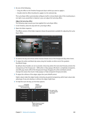 Page 365 Chapter 11    Keying and compositing 365
 5 Do one of the following:
 •Drag the effect to the Timeline foreground clip to which you want to apply it.
 •Double-click the effect thumbnail to apply it to the selected clip.
The Luma Keyer effect automatically configures itself to remove black video. If the resulting key is 
not right or you would like to improve it, you can adjust the luma key effect.
Adjust the luma key effect
The following steps assume you have applied the Luma Keyer effect.
 1 In the...