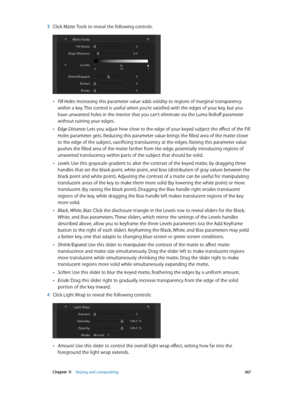 Page 367 Chapter 11    Keying and compositing 367
 3 Click Matte Tools to reveal the following controls:
 •Fill Holes: Increasing this parameter value adds solidity to regions of marginal transparency 
within a key. This control is useful when you’re satisfied with the edges of your key, but you 
have unwanted holes in the interior that you can’t eliminate via the Luma Rolloff parameter 
without ruining your edges.
 •Edge Distance: Lets you adjust how close to the edge of your keyed subject the effect of the...