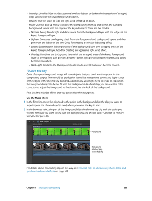 Page 368 Chapter 11    Keying and compositing 368
 •Intensity: Use this slider to adjust gamma levels to lighten or darken the interaction of wrapped 
edge values with the keyed foreground subject.
 •Opacity: Use this slider to fade the light wrap effect up or down.
 •Mode: Use this pop-up menu to choose the compositing method that blends the sampled 
background values with the edges of the keyed subject. There are five modes:
 •Normal: Evenly blends light and dark values from the background layer with the edges...