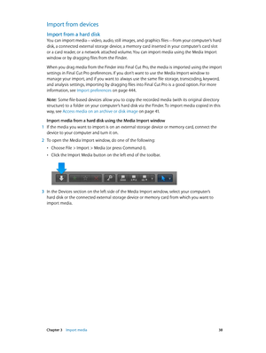 Page 38 Chapter 3    Import media 38
Import from devices
Import from a hard disk
You can import media—video, audio, still images, and graphics files—from your computer’s hard 
disk, a connected external storage device, a memory card inserted in your computer’s card slot 
or a card reader, or a network attached volume. You can import media using the Media Import 
window or by dragging files from the Finder.
When you drag media from the Finder into Final Cut Pro, the media is imported using the import 
settings...