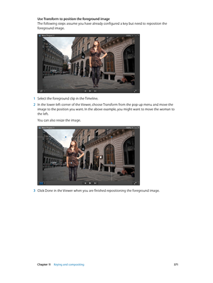Page 371 Chapter 11    Keying and compositing 371
Use Transform to position the foreground image
The following steps assume you have already configured a key but need to reposition the 
foreground image.
 1 Select the foreground clip in the Timeline.
 2 In the lower-left corner of the Viewer, choose Transform from the pop-up menu and move the 
image to the position you want. In the above example, you might want to move the woman to 
the left.
You can also resize the image.
 3 Click Done in the Viewer when you...