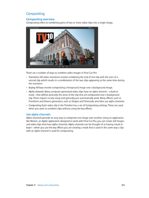 Page 372 Chapter 11    Keying and compositing 372
Compositing
Compositing overview
Compositing refers to combining parts of two or more video clips into a single image.
There are a number of ways to combine video images in Final Cut Pro:
 •Transitions: All video transitions involve combining the end of one clip with the start of a 
second clip, which results in a combination of the two clips appearing at the same time during 
the transition. 
 •Keying: All keys involve compositing a foreground image over a...