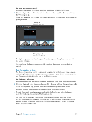 Page 374 Chapter 11    Keying and compositing 374
Use a clip with an alpha channel
 1 Position the playhead in the Timeline where you want to add the alpha channel clip.
 2 Select the clip that has an alpha channel in the Browser, and choose Edit > C onnect to Primary 
Storyline (or press Q). 
 3 To see the composited clips, position the playhead within the clip that was just added above the 
primary storyline.
Connected clip (composite foreground)
Primary storyline clip 
(composite background)
The clip is...