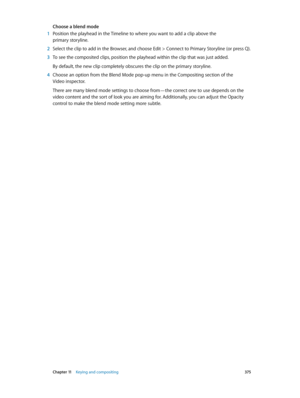 Page 375 Chapter 11    Keying and compositing 375
Choose a blend mode
 1 Position the playhead in the Timeline to where you want to add a clip above the 
primary storyline.
 2 Select the clip to add in the Browser, and choose Edit > C onnect to Primary Storyline (or press Q). 
 3 To see the composited clips, position the playhead within the clip that was just added.
By default, the new clip completely obscures the clip on the primary storyline.
 4 Choose an option from the Blend Mode pop-up menu in the...