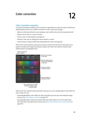 Page 376  376
Color correction overview
In any post-production workflow, color correction is generally one of the last steps in finishing an 
edited program. There are a number of reasons to color correct your footage:
 •Make sure that key elements in your program, such as flesh tones, look the way they should
 •Balance all the shots in a scene to match
 •Correct errors in color balance and exposure
 •Achieve a look, such as making the scenes warmer or cooler
 •Create contrast or special effects by manipulating...