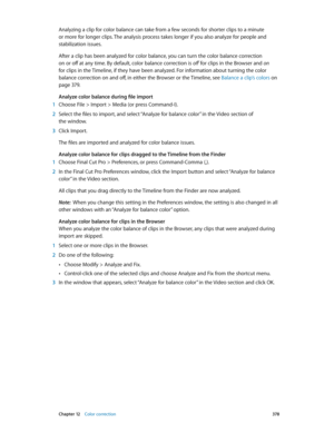 Page 378 Chapter 12    Color correction 378
Analyzing a clip for color balance can take from a few seconds for shorter clips to a minute 
or more for longer clips. The analysis process takes longer if you also analyze for people and 
stabilization issues.
After a clip has been analyzed for color balance, you can turn the color balance correction 
on or off at any time. By default, color balance correction is off for clips in the Browser and on 
for clips in the Timeline, if they have been analyzed. For...
