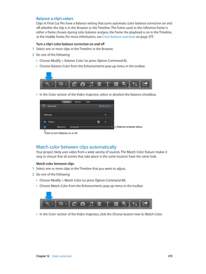 Page 379 Chapter 12    Color correction 379
Balance a clip’s colors
Clips in Final Cut Pro have a Balance setting that turns automatic color balance correction on and 
off, whether the clip is in the Browser or the Timeline. The frame used as the reference frame is 
either a frame chosen during color balance analysis, the frame the playhead is on in the Timeline, 
or the middle frame. For more information, see Color balance overview
 on page 377.
Turn a clip’s color balance correction on and off
 1 Select one or...