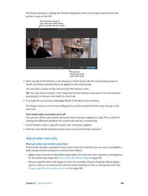 Page 380 Chapter 12    Color correction 380
The Viewer changes to display the Timeline playhead’s frame on the right and the frame the 
pointer is over on the left.
The clip that the pointer is over is the color match source. 
Click to preview the color match.
The selected 
Timeline clip is the 
color match target.
 3 Skim any clip in the Timeline or the Browser to find a frame with the color look you want to 
match, and click to preview that look applied to the selected clip.
You can click a variety of clips...