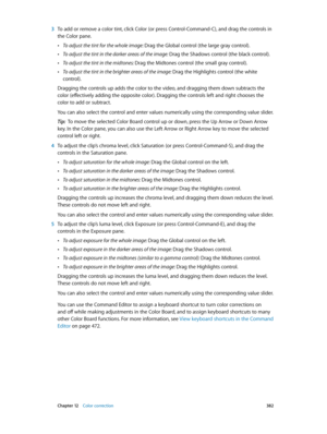 Page 382 Chapter 12    Color correction 382
 3 To add or remove a color tint, click Color (or press Control-Command-C), and drag the controls in 
the Color pane.
 •To adjust the tint for the whole image: Drag the Global control (the large gray control).
 •To adjust the tint in the darker areas of the image: Drag the Shadows control (the black control).
 •To adjust the tint in the midtones: Drag the Midtones control (the small gray control).
 •To adjust the tint in the brighter areas of the image: Drag the...