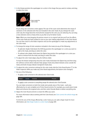 Page 384 Chapter 12    Color correction 384
 3 In the Viewer, position the eyedropper on a color in the image that you want to isolate, and drag 
to select the color.
Drag to select the 
color to mask.
As you drag, two concentric circles appear. The size of the outer circle determines the range of 
variations in the selected color that are included in the color mask. As you change the outer 
circle size, the image becomes monochrome except for the color you are selecting. You can drag 
a new selection circle as...