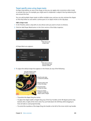Page 385 Chapter 12    Color correction 385
Target specific areas using shape masks
A shape mask defines an area in the image so that you can apply color corrections either inside 
or outside that area. For example, you might want to emphasize a subject’s face by darkening the 
area around the face.
You can add multiple shape masks to define multiple areas, and you can also animate the shapes 
so that they follow an area while a camera pans or an object moves as the clip plays.
Add a shape mask
 1 In the...