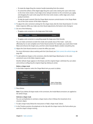 Page 386 Chapter 12    Color correction 386
 •To rotate the shape: Drag the rotation handle (extending from the center).
 •To control the softness of the shape’s edge: Drag the outer circle. Setting the outer circle close 
to the inner circle creates a hard edge and an abrupt transition to the corrections you apply, 
and dragging the outer circle away from the inner circle creates a softer edge and a more 
gradual transition.
 •To hide the mask’s controls: Click the Shape Mask onscreen controls button in the...