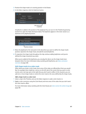 Page 387 Chapter 12    Color correction 387
 3 Position the shape mask to its starting position in the Viewer.
 4 In the Video inspector, click the Keyframe button.
Click here to add 
a keyframe.
A keyframe is added at the position of the playhead. You can see it in the Timeline by pressing 
Control-V to open the Video Animation Editor. The keyframe appears in the Color section as a 
diamond at the playhead position.
Keyframe indicator
 5 Move the playhead to the next point in the clip where you want to define...