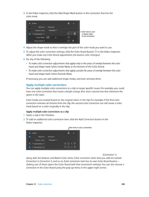 Page 388 Chapter 12    Color correction 388
 3 In the Video inspector, click the Add Shape Mask button in the correction that has the 
color mask.
Click here to add 
a shape mask 
to the correction.
 4 Adjust the shape mask so that it overlaps the part of the color mask you want to use.
 5 To adjust the color correction settings, click the Color Board button  in the Video inspector. 
(After you make any Color Board adjustments, the button color changes.)
 6 Do any of the following:
 •To make color correction...