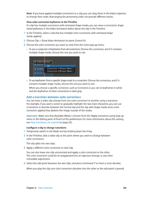 Page 389 Chapter 12    Color correction 389
Note:  If you have applied multiple corrections to a clip, you can drag them in the Video inspector 
to change their order. Rearranging the processing order can provide different results.
View color correction keyframes in the Timeline
If a clip has multiple corrections with animated shape masks, you can view a correction’s shape 
mask keyframes in the Video Animation Editor above the clip in the Timeline.
 1 In the Timeline, select a clip that has multiple color...