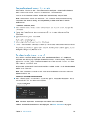 Page 390 Chapter 12    Color correction 390
Save and apply color correction presets
With Final Cut Pro, you can save a clip’s color correction settings as a preset, making it easy to 
apply those settings to other clips in the same project or a different project.
Final Cut Pro includes several presets you can use in addition to any that you create.
Note:  Color correction presets save the current Color, Saturation, and Exposure settings only. 
They do not save the mask settings, including whether you have Inside...