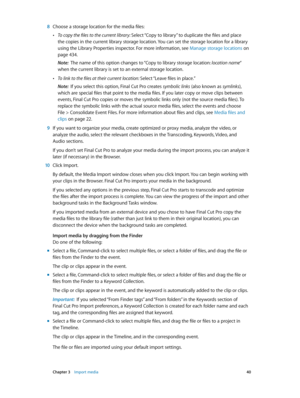 Page 40 Chapter 3    Import media 40
 8 Choose a storage location for the media files:
 •To copy the files to the current library: Select “Copy to library” to duplicate the files and place 
the copies in the current library storage location. You can set the storage location for a library 
using the Library Properties inspector. For more information, see Manage storage locations
 on 
page 434.
Note:  The name of this option changes to “Copy to library storage location: location name“ 
when the current library is...