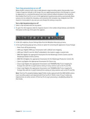 Page 391 Chapter 12    Color correction 3 91
Turn log processing on or off
Many modern cameras have a log or wide-dynamic-range recording option that provides more 
f-stops of exposure latitude in the image. You can apply log processing to this footage to convert 
its appearance to a standard broadcast look. Some cameras embed metadata in the media file 
that enables Final Cut Pro to turn on the appropriate log processing setting automatically. Many 
cameras do not embed this metadata, and sometimes the metadata...