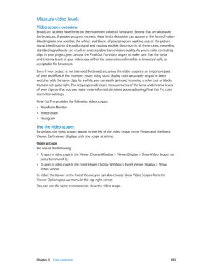 Page 392 Chapter 12    Color correction 392
Measure video levels
Video scopes overview
Broadcast facilities have limits on the maximum values of luma and chroma that are allowable 
for broadcast. If a video program exceeds these limits, distortion can appear in the form of colors 
bleeding into one another, the whites and blacks of your program washing out, or the picture 
signal bleeding into the audio signal and causing audible distortion. In all these cases, exceeding 
standard signal levels can result in...