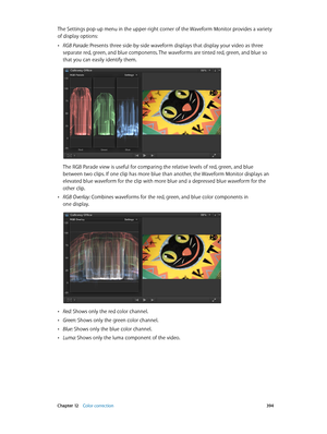 Page 394 Chapter 12    Color correction 394
The Settings pop-up menu in the upper-right corner of the Waveform Monitor provides a variety 
of display options:
 •RGB Parade: Presents three side-by-side waveform displays that display your video as three 
separate red, green, and blue components. The waveforms are tinted red, green, and blue so 
that you can easily identify them.
The RGB Parade view is useful for comparing the relative levels of red, green, and blue 
between two clips. If one clip has more blue...