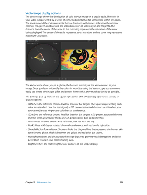 Page 396 Chapter 12    Color correction 396
Vectorscope display options
The Vectorscope shows the distribution of color in your image on a circular scale. The color in 
your video is represented by a series of connected points that fall somewhere within this scale. 
The angle around the scale represents the hue displayed, with targets indicating the primary 
colors of red, green, and blue and the secondary colors of yellow, cyan, and magenta. The 
distance from the center of the scale to the outer ring...