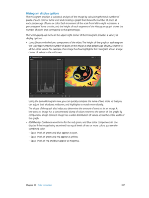 Page 397 Chapter 12    Color correction 397
Histogram display options
The Histogram provides a statistical analysis of the image by calculating the total number of 
pixels of each color or luma level and creating a graph that shows the number of pixels at 
each percentage of luma or color. Each increment of the scale from left to right represents a 
percentage of luma or color, and the height of each segment of the Histogram graph shows the 
number of pixels that correspond to that percentage.
The Settings...