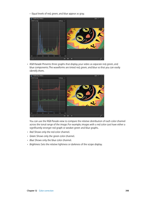 Page 398 Chapter 12    Color correction 398
 •Equal levels of red, green, and blue appear as gray.
 •RGB Parade: Presents three graphs that display your video as separate red, green, and 
blue components. The waveforms are tinted red, green, and blue so that you can easily 
identify them.
You can use the RGB Parade view to compare the relative distribution of each color channel 
across the tonal range of the image. For example, images with a red color cast have either a 
significantly stronger red graph or...